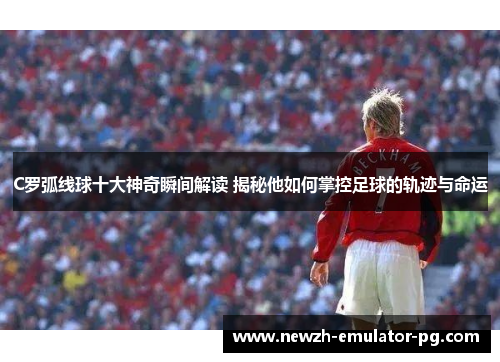 C罗弧线球十大神奇瞬间解读 揭秘他如何掌控足球的轨迹与命运
