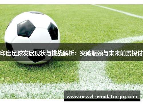印度足球发展现状与挑战解析：突破瓶颈与未来前景探讨