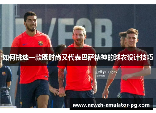 如何挑选一款既时尚又代表巴萨精神的球衣设计技巧