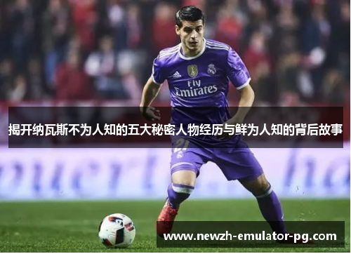 揭开纳瓦斯不为人知的五大秘密人物经历与鲜为人知的背后故事