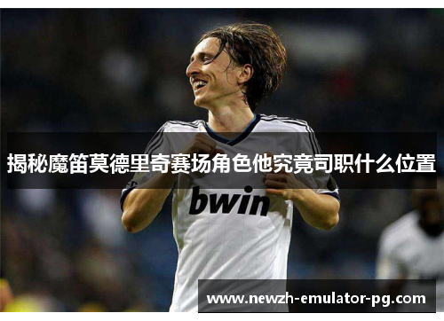 揭秘魔笛莫德里奇赛场角色他究竟司职什么位置