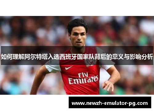 如何理解阿尔特塔入选西班牙国家队背后的意义与影响分析