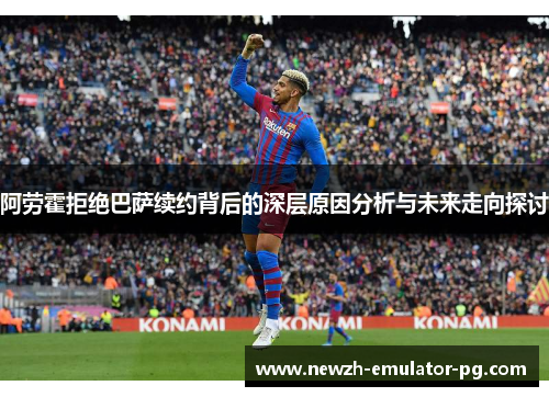 阿劳霍拒绝巴萨续约背后的深层原因分析与未来走向探讨