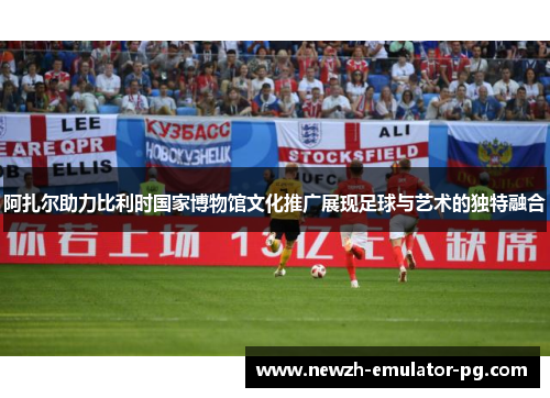阿扎尔助力比利时国家博物馆文化推广展现足球与艺术的独特融合