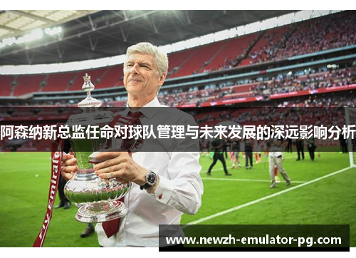 阿森纳新总监任命对球队管理与未来发展的深远影响分析