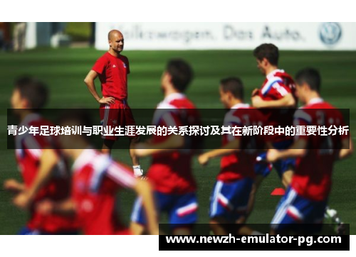 青少年足球培训与职业生涯发展的关系探讨及其在新阶段中的重要性分析