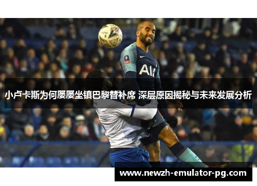 小卢卡斯为何屡屡坐镇巴黎替补席 深层原因揭秘与未来发展分析 小卢卡斯为何屡屡坐镇巴黎替补席 深层原因揭秘与未来发展分析