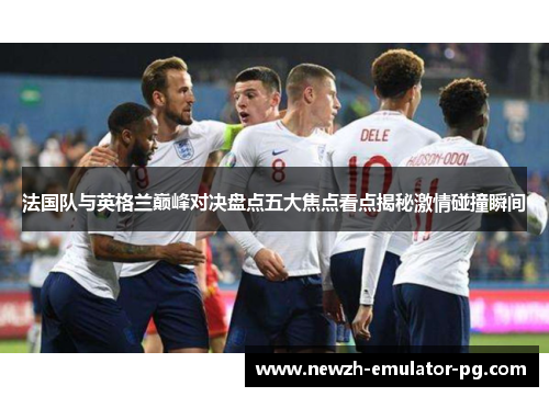 法国队与英格兰巅峰对决盘点五大焦点看点揭秘激情碰撞瞬间