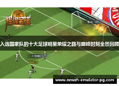 入选国家队的十大足球明星荣耀之路与巅峰时刻全景回顾