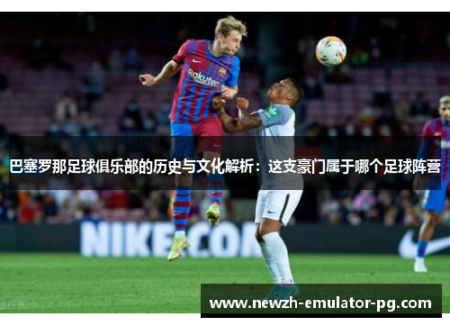 巴塞罗那足球俱乐部的历史与文化解析:这支豪门属于哪个足球阵营 巴塞罗那足球俱乐部的历史与文化解析:这支豪门属于哪个足球阵营