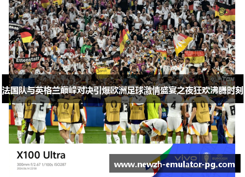 法国队与英格兰巅峰对决引爆欧洲足球激情盛宴之夜狂欢沸腾时刻 法国队与英格兰巅峰对决引爆欧洲足球激情盛宴之夜狂欢沸腾时刻