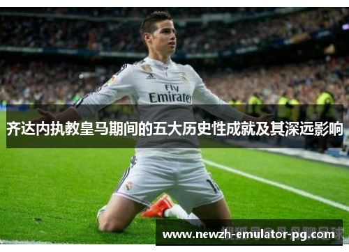 齐达内执教皇马期间的五大历史性成就及其深远影响