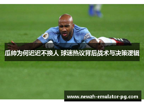 瓜帅为何迟迟不换人 球迷热议背后战术与决策逻辑