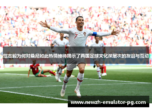 范志毅为何对桑尼如此热情接待揭示了两国足球文化深层次的友谊与互动