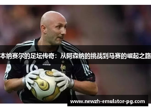 本纳赛尔的足坛传奇:从阿森纳的挑战到马赛的崛起之路 本纳赛尔的足坛传奇:从阿森纳的挑战到马赛的崛起之路