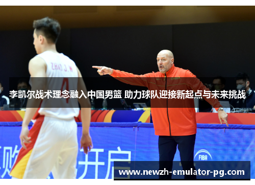 李凯尔战术理念融入中国男篮 助力球队迎接新起点与未来挑战 李凯尔战术理念融入中国男篮 助力球队迎接新起点与未来挑战