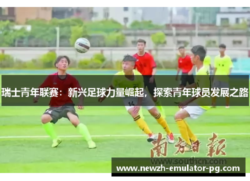瑞士青年联赛：新兴足球力量崛起，探索青年球员发展之路