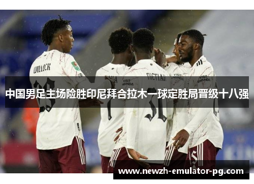 中国男足主场险胜印尼拜合拉木一球定胜局晋级十八强