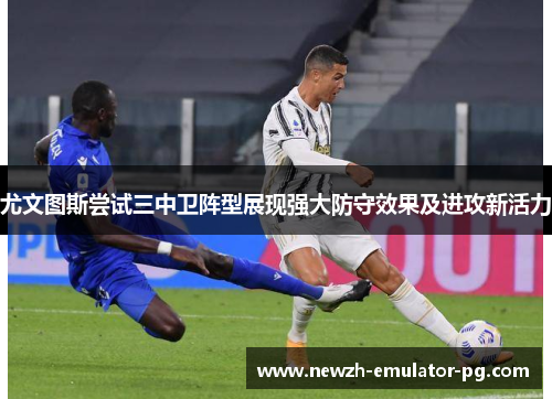 尤文图斯尝试三中卫阵型展现强大防守效果及进攻新活力