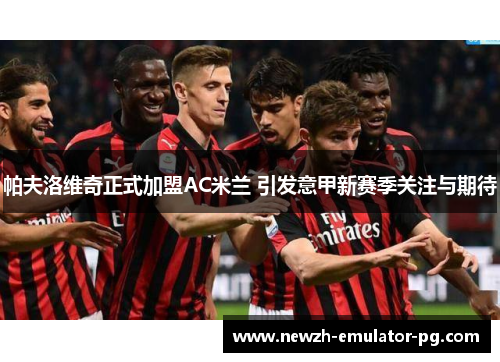 帕夫洛维奇正式加盟AC米兰 引发意甲新赛季关注与期待 帕夫洛维奇正式加盟AC米兰 引发意甲新赛季关注与期待