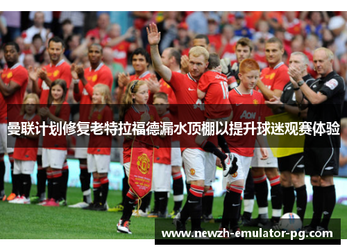 曼联计划修复老特拉福德漏水顶棚以提升球迷观赛体验 曼联计划修复老特拉福德漏水顶棚以提升球迷观赛体验