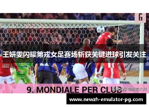 王妍雯闪耀第戎女足赛场斩获关键进球引发关注