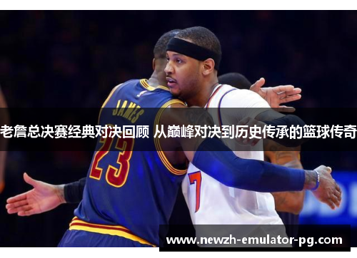 老詹总决赛经典对决回顾 从巅峰对决到历史传承的篮球传奇