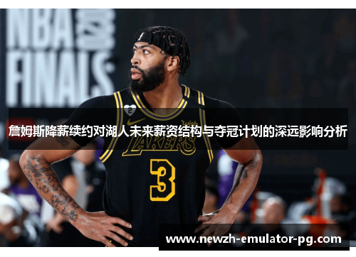 詹姆斯降薪续约对湖人未来薪资结构与夺冠计划的深远影响分析