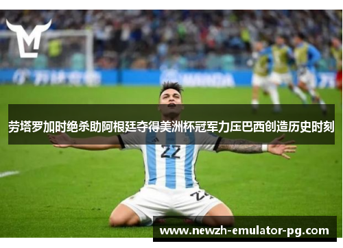 劳塔罗加时绝杀助阿根廷夺得美洲杯冠军力压巴西创造历史时刻