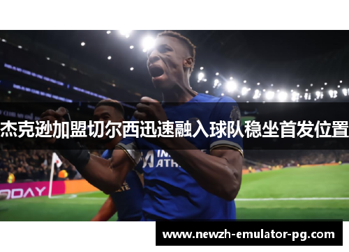 杰克逊加盟切尔西迅速融入球队稳坐首发位置 杰克逊加盟切尔西迅速融入球队稳坐首发位置