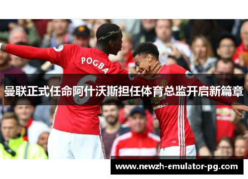 曼联正式任命阿什沃斯担任体育总监开启新篇章 曼联正式任命阿什沃斯担任体育总监开启新篇章