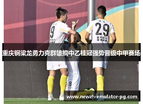 重庆铜梁龙勇力克群雄摘中乙桂冠强势晋级中甲赛场 重庆铜梁龙勇力克群雄摘中乙桂冠强势晋级中甲赛场
