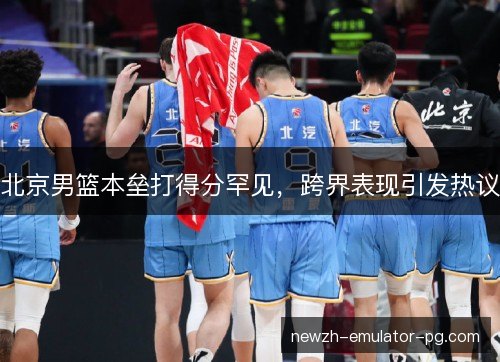 北京男篮本垒打得分罕见，跨界表现引发热议