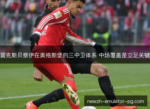 雷克斯贝察伊在奥格斯堡的三中卫体系 中场覆盖是立足关键 雷克斯贝察伊在奥格斯堡的三中卫体系 中场覆盖是立足关键